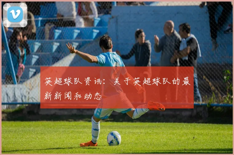 英超球队资讯：关于英超球队的最新新闻和动态