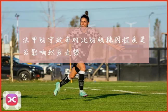 法甲防守效率对比防线稳固程度是否影响积分走势